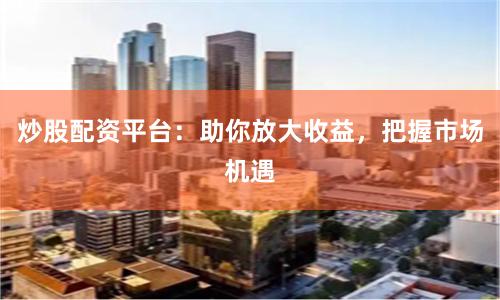 炒股配資平臺：助你放大收益，把握市場機遇
